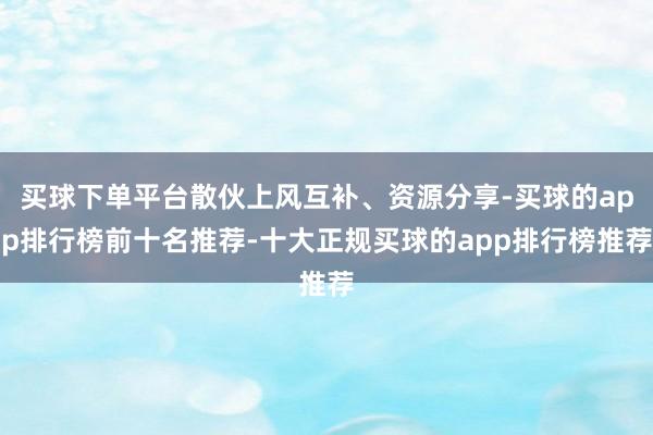 买球下单平台散伙上风互补、资源分享-买球的app排行榜前十名推荐-十大正规买球的app排行榜推荐