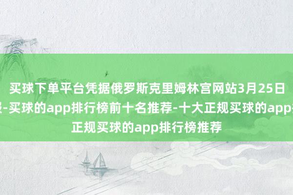 买球下单平台凭据俄罗斯克里姆林宫网站3月25日公布的通报-买球的app排行榜前十名推荐-十大正规买球的app排行榜推荐