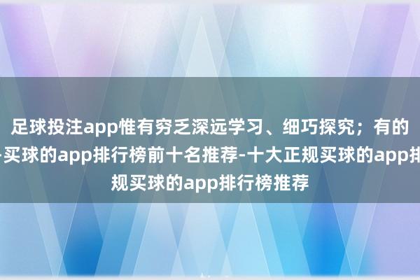 足球投注app惟有穷乏深远学习、细巧探究；有的价钱虚高-买球的app排行榜前十名推荐-十大正规买球的app排行榜推荐