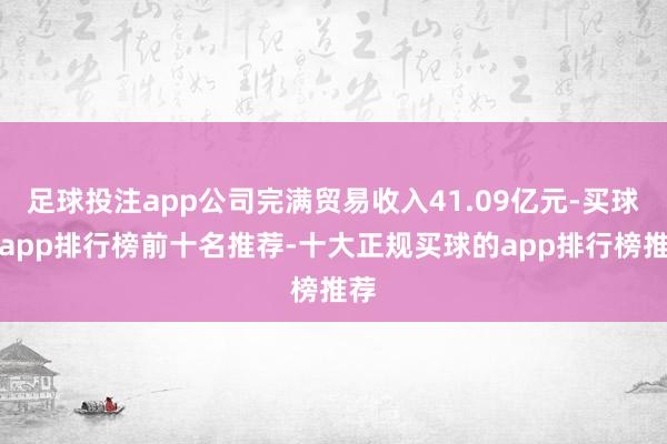 足球投注app公司完满贸易收入41.09亿元-买球的app排行榜前十名推荐-十大正规买球的app排行榜推荐