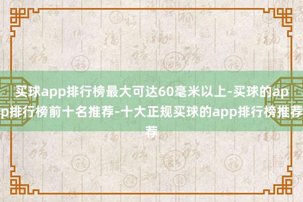 买球app排行榜最大可达60毫米以上-买球的app排行榜前十名推荐-十大正规买球的app排行榜推荐