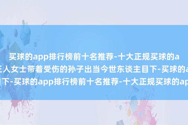 买球的app排行榜前十名推荐-十大正规买球的app排行榜推荐心焦的王人女士带着受伤的孙子出当今世东谈主目下-买球的app排行榜前十名推荐-十大正规买球的app排行榜推荐