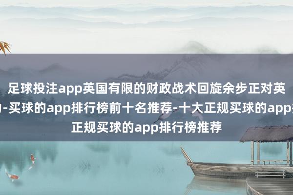足球投注app英国有限的财政战术回旋余步正对英镑组成阻力-买球的app排行榜前十名推荐-十大正规买球的app排行榜推荐