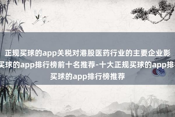 正规买球的app关税对港股医药行业的主要企业影响有限-买球的app排行榜前十名推荐-十大正规买球的app排行榜推荐