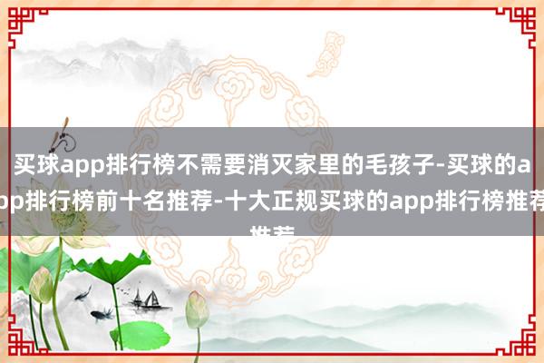 买球app排行榜不需要消灭家里的毛孩子-买球的app排行榜前十名推荐-十大正规买球的app排行榜推荐