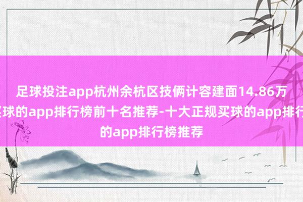 足球投注app杭州余杭区技俩计容建面14.86万平米-买球的app排行榜前十名推荐-十大正规买球的app排行榜推荐