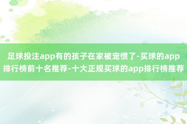 足球投注app有的孩子在家被宠惯了-买球的app排行榜前十名推荐-十大正规买球的app排行榜推荐