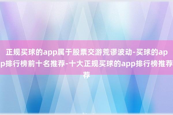 正规买球的app属于股票交游荒谬波动-买球的app排行榜前十名推荐-十大正规买球的app排行榜推荐
