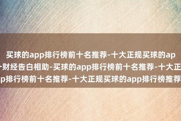 买球的app排行榜前十名推荐-十大正规买球的app排行榜推荐举报  第一财经告白相助-买球的app排行榜前十名推荐-十大正规买球的app排行榜推荐
