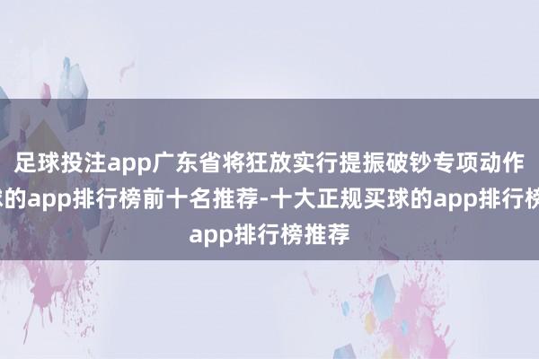 足球投注app广东省将狂放实行提振破钞专项动作-买球的app排行榜前十名推荐-十大正规买球的app排行榜推荐