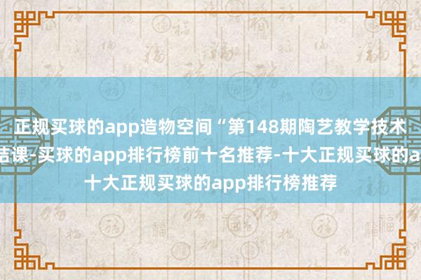正规买球的app造物空间“第148期陶艺教学技术培训班”圆满结课-买球的app排行榜前十名推荐-十大正规买球的app排行榜推荐