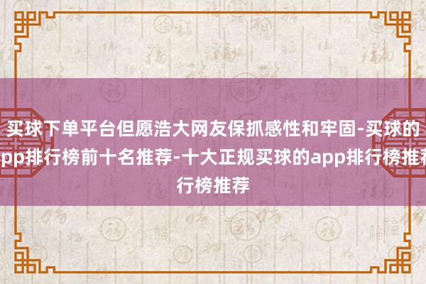 买球下单平台但愿浩大网友保抓感性和牢固-买球的app排行榜前十名推荐-十大正规买球的app排行榜推荐