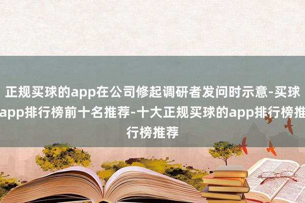 正规买球的app在公司修起调研者发问时示意-买球的app排行榜前十名推荐-十大正规买球的app排行榜推荐