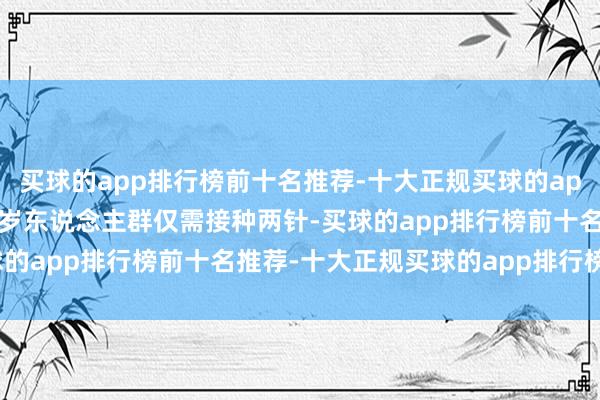 买球的app排行榜前十名推荐-十大正规买球的app排行榜推荐其中9~17岁东说念主群仅需接种两针-买球的app排行榜前十名推荐-十大正规买球的app排行榜推荐