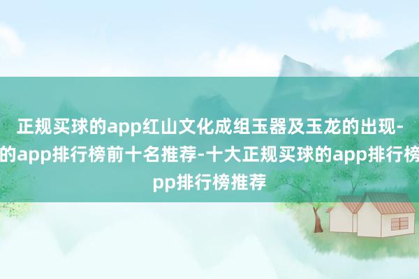 正规买球的app红山文化成组玉器及玉龙的出现-买球的app排行榜前十名推荐-十大正规买球的app排行榜推荐
