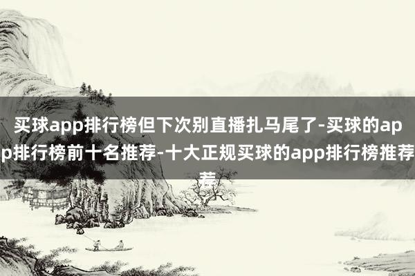 买球app排行榜但下次别直播扎马尾了-买球的app排行榜前十名推荐-十大正规买球的app排行榜推荐