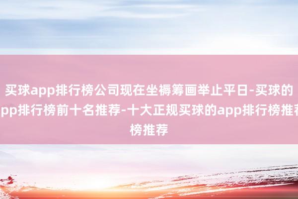 买球app排行榜公司现在坐褥筹画举止平日-买球的app排行榜前十名推荐-十大正规买球的app排行榜推荐