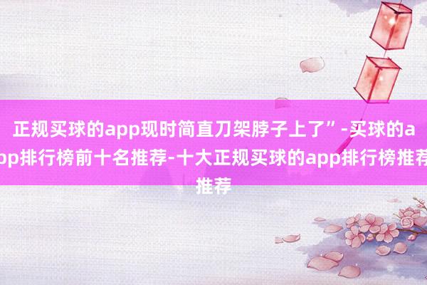 正规买球的app现时简直刀架脖子上了”-买球的app排行榜前十名推荐-十大正规买球的app排行榜推荐