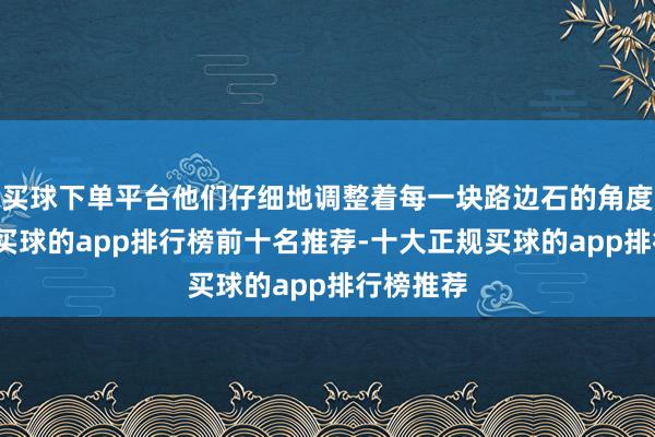 买球下单平台他们仔细地调整着每一块路边石的角度和位置-买球的app排行榜前十名推荐-十大正规买球的app排行榜推荐