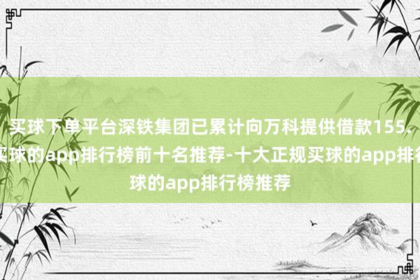 买球下单平台深铁集团已累计向万科提供借款155.7亿元-买球的app排行榜前十名推荐-十大正规买球的app排行榜推荐