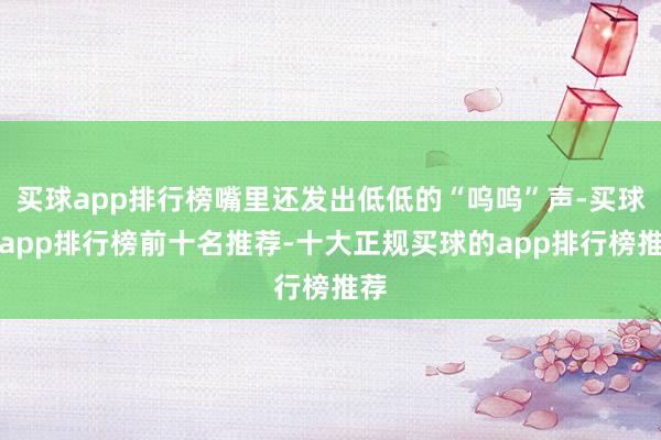 买球app排行榜嘴里还发出低低的“呜呜”声-买球的app排行榜前十名推荐-十大正规买球的app排行榜推荐