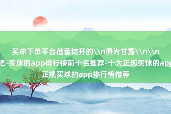 买球下单平台蓓蕾绽开的\n俱为甘露\n\n到田埂上去吧-买球的app排行榜前十名推荐-十大正规买球的app排行榜推荐