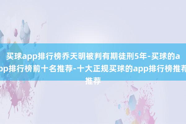 买球app排行榜乔天明被判有期徒刑5年-买球的app排行榜前十名推荐-十大正规买球的app排行榜推荐