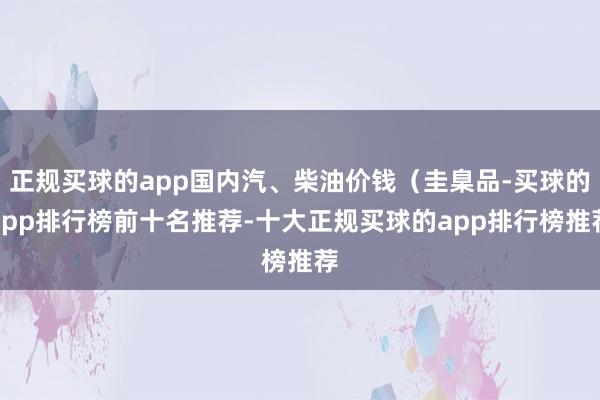 正规买球的app国内汽、柴油价钱（圭臬品-买球的app排行榜前十名推荐-十大正规买球的app排行榜推荐