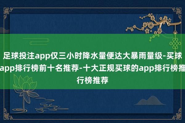 足球投注app仅三小时降水量便达大暴雨量级-买球的app排行榜前十名推荐-十大正规买球的app排行榜推荐