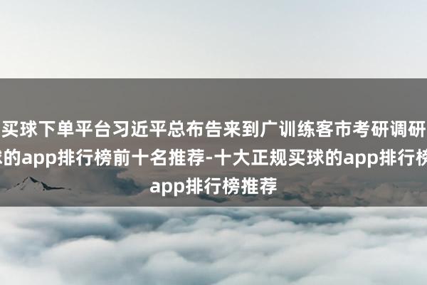 买球下单平台习近平总布告来到广训练客市考研调研-买球的app排行榜前十名推荐-十大正规买球的app排行榜推荐