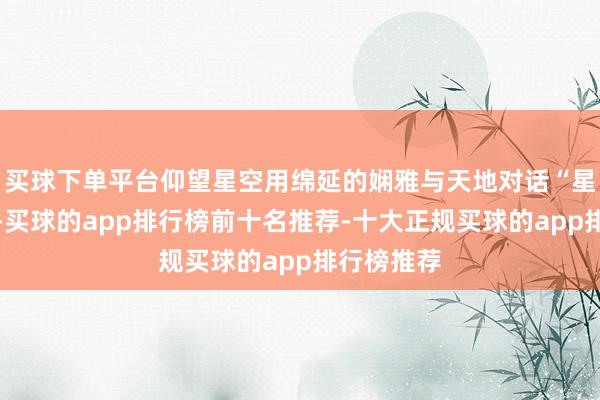 买球下单平台仰望星空用绵延的娴雅与天地对话“星星眨着眼-买球的app排行榜前十名推荐-十大正规买球的app排行榜推荐
