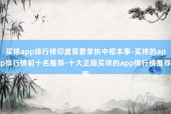 买球app排行榜印度需要掌执中枢本事-买球的app排行榜前十名推荐-十大正规买球的app排行榜推荐