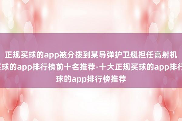 正规买球的app被分拨到某导弹护卫艇担任高射机枪手-买球的app排行榜前十名推荐-十大正规买球的app排行榜推荐