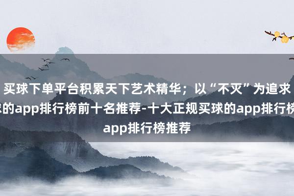 买球下单平台积累天下艺术精华；以“不灭”为追求-买球的app排行榜前十名推荐-十大正规买球的app排行榜推荐
