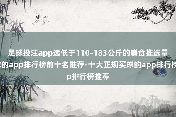 足球投注app远低于110-183公斤的膳食推选量-买球的app排行榜前十名推荐-十大正规买球的app排行榜推荐