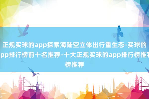 正规买球的app探索海陆空立体出行重生态-买球的app排行榜前十名推荐-十大正规买球的app排行榜推荐