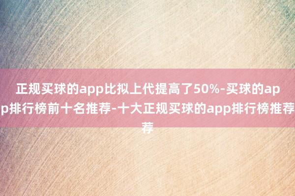 正规买球的app比拟上代提高了50%-买球的app排行榜前十名推荐-十大正规买球的app排行榜推荐