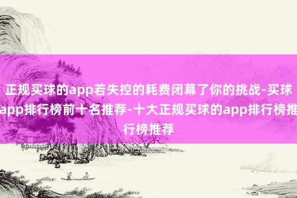 正规买球的app若失控的耗费闭幕了你的挑战-买球的app排行榜前十名推荐-十大正规买球的app排行榜推荐