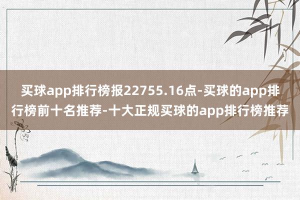 买球app排行榜报22755.16点-买球的app排行榜前十名推荐-十大正规买球的app排行榜推荐