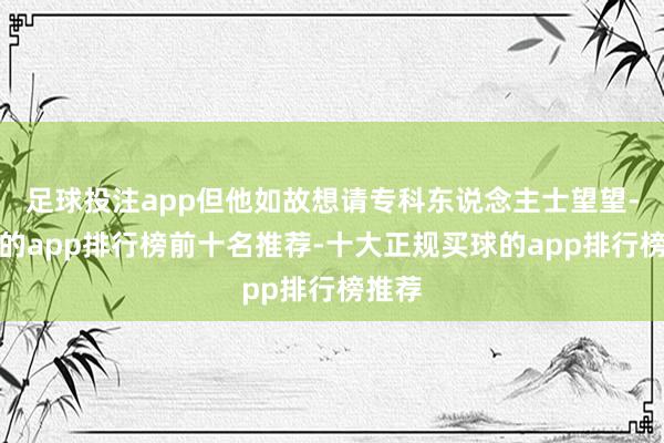 足球投注app但他如故想请专科东说念主士望望-买球的app排行榜前十名推荐-十大正规买球的app排行榜推荐