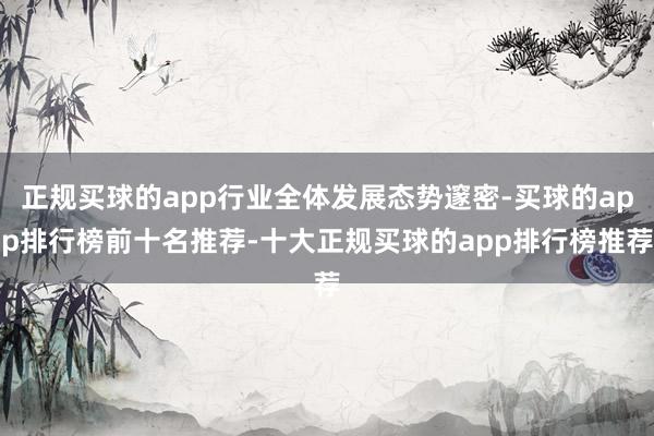 正规买球的app行业全体发展态势邃密-买球的app排行榜前十名推荐-十大正规买球的app排行榜推荐