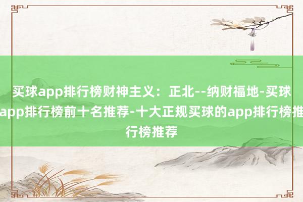买球app排行榜财神主义：正北--纳财福地-买球的app排行榜前十名推荐-十大正规买球的app排行榜推荐