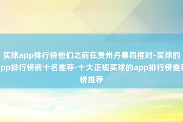 买球app排行榜他们之前在贵州丹寨同框时-买球的app排行榜前十名推荐-十大正规买球的app排行榜推荐