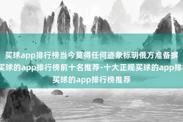 买球app排行榜当今莫得任何迹象标明俄方准备摒弃斗争-买球的app排行榜前十名推荐-十大正规买球的app排行榜推荐