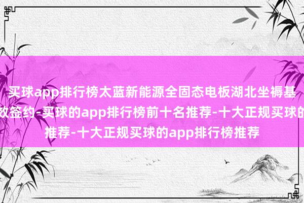 买球app排行榜太蓝新能源全固态电板湖北坐褥基地模式在武汉见效签约-买球的app排行榜前十名推荐-十大正规买球的app排行榜推荐