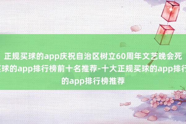 正规买球的app庆祝自治区树立60周年文艺晚会死心后-买球的app排行榜前十名推荐-十大正规买球的app排行榜推荐