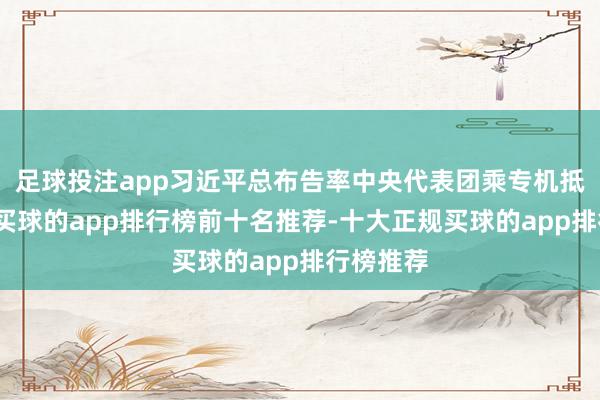 足球投注app习近平总布告率中央代表团乘专机抵达拉萨-买球的app排行榜前十名推荐-十大正规买球的app排行榜推荐