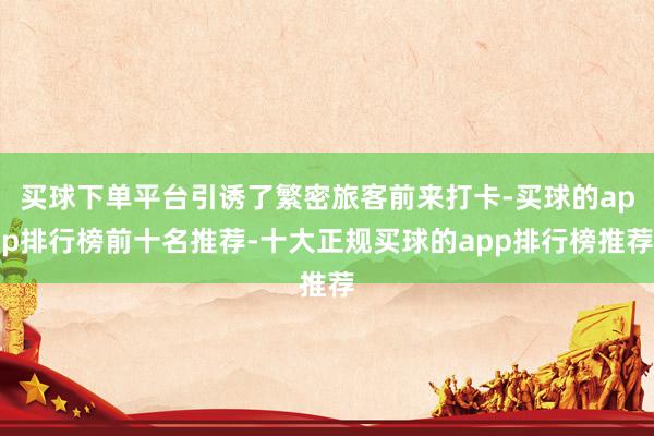买球下单平台引诱了繁密旅客前来打卡-买球的app排行榜前十名推荐-十大正规买球的app排行榜推荐