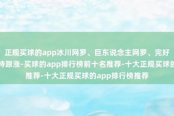 正规买球的app冰川网罗、巨东说念主网罗、完好意思寰球、吉比特跟涨-买球的app排行榜前十名推荐-十大正规买球的app排行榜推荐