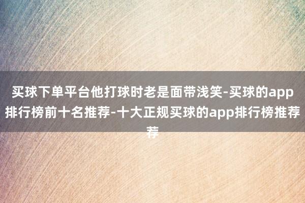 买球下单平台他打球时老是面带浅笑-买球的app排行榜前十名推荐-十大正规买球的app排行榜推荐